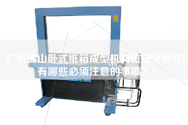 廣州佛山臥式紙箱成型機(jī)崗位安全操作(有哪些必須注意的事項(xiàng)？)