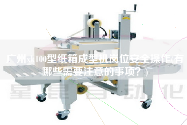 廣州xk100型紙箱成型機(jī)崗位安全操作(有哪些需要注意的事項(xiàng)？)