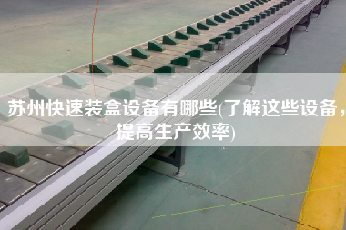 蘇州快速裝盒設(shè)備有哪些(了解這些設(shè)備，提高生產(chǎn)效率)