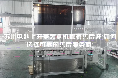 蘇州電池上開蓋裝盒機(jī)哪家售后好(如何選擇可靠的售后服務(wù)商)