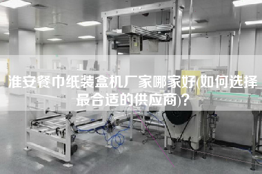 淮安餐巾紙裝盒機(jī)廠家哪家好(如何選擇z合適的供應(yīng)商)？