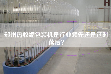 鄭州熱收縮包裝機(jī)是行業(yè)領(lǐng)先還是過(guò)時(shí)落后？