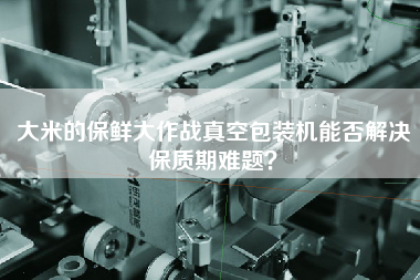 大米的保鮮大作戰(zhàn)真空包裝機能否解決保質(zhì)期難題？