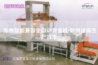 蘇州智能兼容全自動裝盒機(如何提高生產(chǎn)效率)