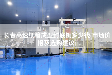 長春高速紙箱成型封底機(jī)多少錢(市場價格及選購建議)
