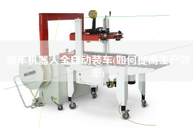 裝車(chē)機(jī)器人全自動(dòng)裝車(chē)(如何提高生產(chǎn)效率)
