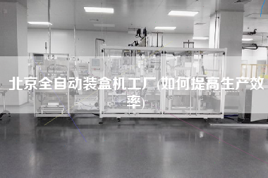 北京全自動裝盒機(jī)工廠(如何提高生產(chǎn)效率)
