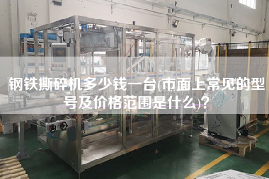 鋼鐵撕碎機(jī)多少錢一臺(tái)(市面上常見(jiàn)的型號(hào)及價(jià)格范圍是什么)？